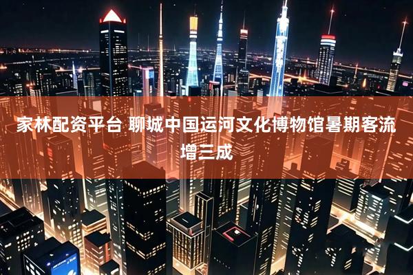 家林配资平台 聊城中国运河文化博物馆暑期客流增三成
