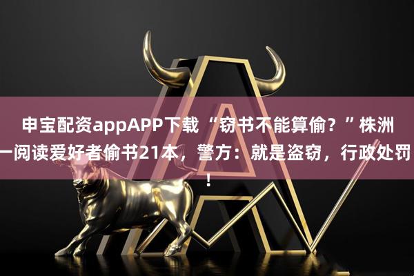 申宝配资appAPP下载 “窃书不能算偷？”株洲一阅读爱好者偷书21本，警方：就是盗窃，行政处罚！